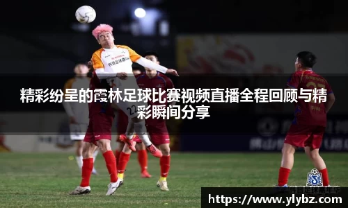 精彩纷呈的霞林足球比赛视频直播全程回顾与精彩瞬间分享